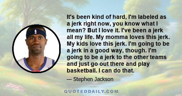 It's been kind of hard, I'm labeled as a jerk right now, you know what I mean? But I love it. I've been a jerk all my life. My momma loves this jerk. My kids love this jerk. I'm going to be a jerk in a good way, though. 