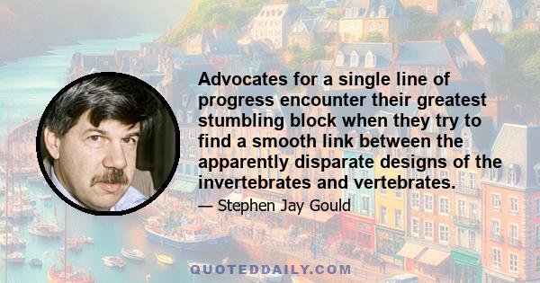 Advocates for a single line of progress encounter their greatest stumbling block when they try to find a smooth link between the apparently disparate designs of the invertebrates and vertebrates.