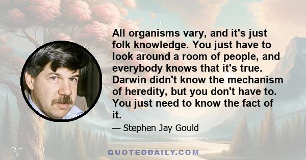 All organisms vary, and it's just folk knowledge. You just have to look around a room of people, and everybody knows that it's true. Darwin didn't know the mechanism of heredity, but you don't have to. You just need to