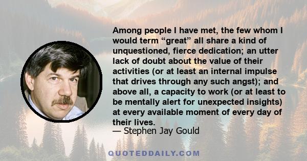 Among people I have met, the few whom I would term “great” all share a kind of unquestioned, fierce dedication; an utter lack of doubt about the value of their activities (or at least an internal impulse that drives