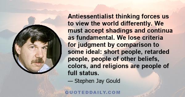 Antiessentialist thinking forces us to view the world differently. We must accept shadings and continua as fundamental. We lose criteria for judgment by comparison to some ideal: short people, retarded people, people of 