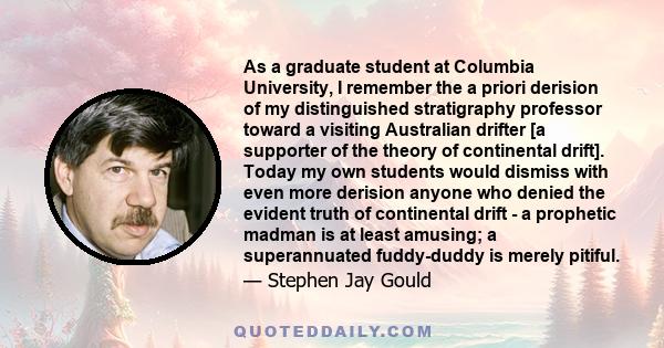 As a graduate student at Columbia University, I remember the a priori derision of my distinguished stratigraphy professor toward a visiting Australian drifter [a supporter of the theory of continental drift]. Today my