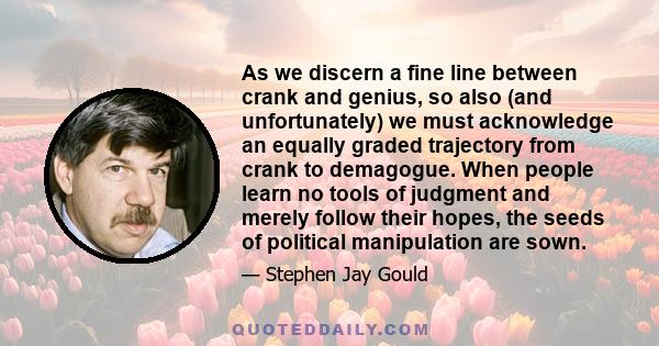 As we discern a fine line between crank and genius, so also (and unfortunately) we must acknowledge an equally graded trajectory from crank to demagogue. When people learn no tools of judgment and merely follow their