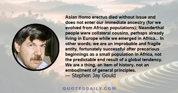 Asian Homo erectus died without issue and does not enter our immediate ancestry (for we evolved from African populations); Neanderthal people were collateral cousins, perhaps already living in Europe while we emerged in 