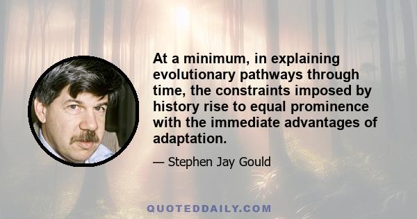 At a minimum, in explaining evolutionary pathways through time, the constraints imposed by history rise to equal prominence with the immediate advantages of adaptation.