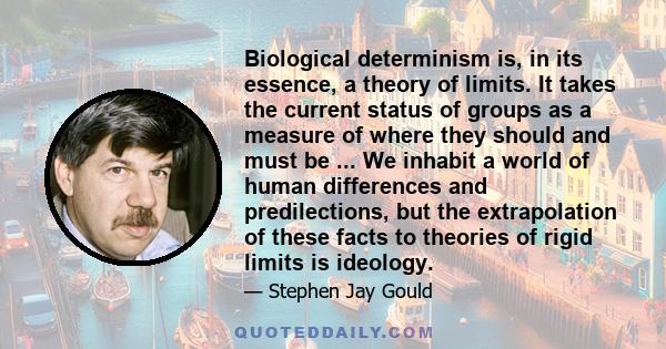 Biological determinism is, in its essence, a theory of limits. It takes the current status of groups as a measure of where they should and must be ... We inhabit a world of human differences and predilections, but the