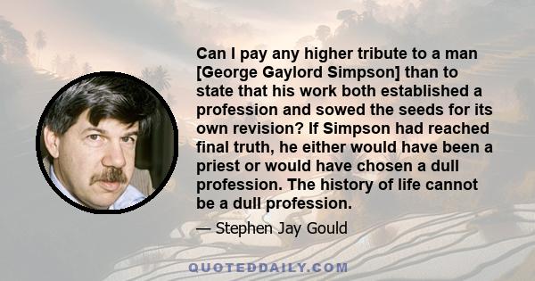 Can I pay any higher tribute to a man [George Gaylord Simpson] than to state that his work both established a profession and sowed the seeds for its own revision? If Simpson had reached final truth, he either would have 