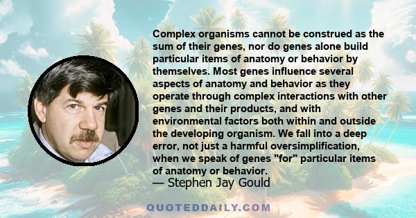 Complex organisms cannot be construed as the sum of their genes, nor do genes alone build particular items of anatomy or behavior by themselves. Most genes influence several aspects of anatomy and behavior as they