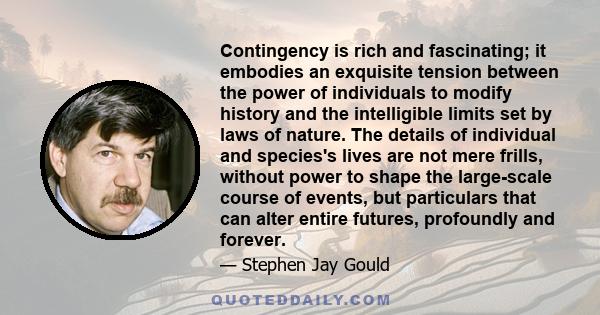 Contingency is rich and fascinating; it embodies an exquisite tension between the power of individuals to modify history and the intelligible limits set by laws of nature. The details of individual and species's lives