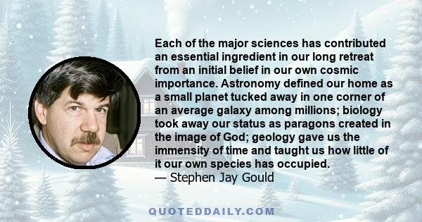 Each of the major sciences has contributed an essential ingredient in our long retreat from an initial belief in our own cosmic importance. Astronomy defined our home as a small planet tucked away in one corner of an