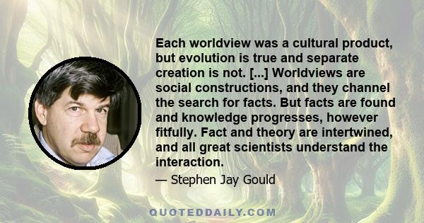 Each worldview was a cultural product, but evolution is true and separate creation is not. [...] Worldviews are social constructions, and they channel the search for facts. But facts are found and knowledge progresses,