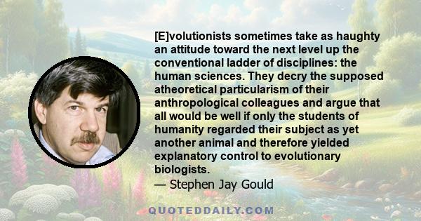 [E]volutionists sometimes take as haughty an attitude toward the next level up the conventional ladder of disciplines: the human sciences. They decry the supposed atheoretical particularism of their anthropological