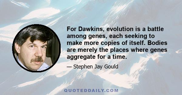 For Dawkins, evolution is a battle among genes, each seeking to make more copies of itself. Bodies are merely the places where genes aggregate for a time.