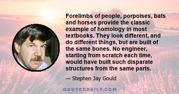 Forelimbs of people, porpoises, bats and horses provide the classic example of homology in most textbooks. They look different, and do different things, but are built of the same bones. No engineer, starting from