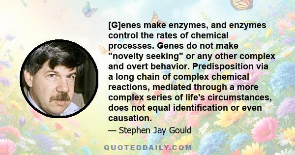 [G]enes make enzymes, and enzymes control the rates of chemical processes. Genes do not make novelty seeking or any other complex and overt behavior. Predisposition via a long chain of complex chemical reactions,