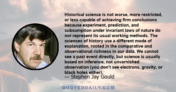 Historical science is not worse, more restricted, or less capable of achieving firm conclusions because experiment, prediction, and subsumption under invariant laws of nature do not represent its usual working methods.