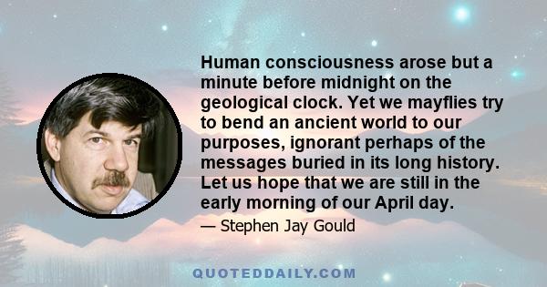 Human consciousness arose but a minute before midnight on the geological clock. Yet we mayflies try to bend an ancient world to our purposes, ignorant perhaps of the messages buried in its long history. Let us hope that 