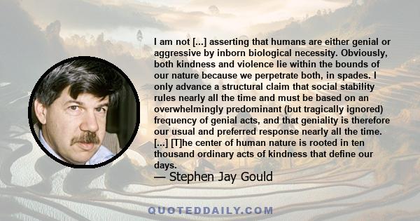 I am not [...] asserting that humans are either genial or aggressive by inborn biological necessity. Obviously, both kindness and violence lie within the bounds of our nature because we perpetrate both, in spades. I