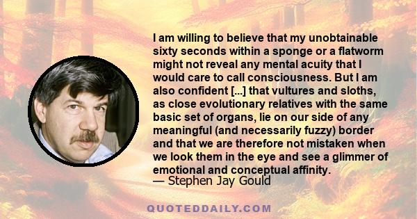 I am willing to believe that my unobtainable sixty seconds within a sponge or a flatworm might not reveal any mental acuity that I would care to call consciousness. But I am also confident [...] that vultures and