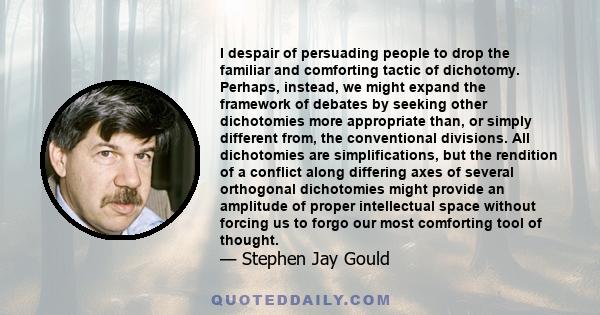 I despair of persuading people to drop the familiar and comforting tactic of dichotomy. Perhaps, instead, we might expand the framework of debates by seeking other dichotomies more appropriate than, or simply different