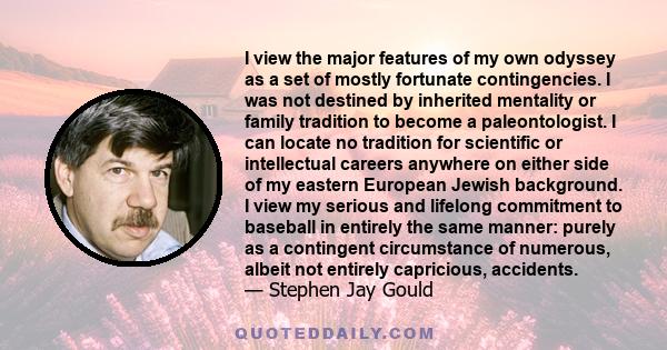 I view the major features of my own odyssey as a set of mostly fortunate contingencies. I was not destined by inherited mentality or family tradition to become a paleontologist. I can locate no tradition for scientific