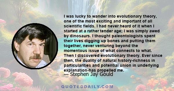 I was lucky to wander into evolutionary theory, one of the most exciting and important of all scientific fields. I had never heard of it when I started at a rather tender age; I was simply awed by dinosaurs. I thought