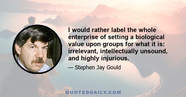 I would rather label the whole enterprise of setting a biological value upon groups for what it is: irrelevant, intellectually unsound, and highly injurious.