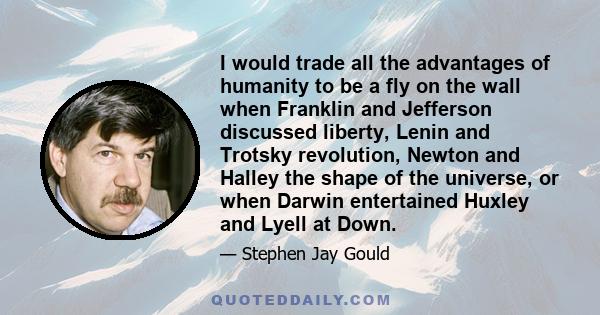 I would trade all the advantages of humanity to be a fly on the wall when Franklin and Jefferson discussed liberty, Lenin and Trotsky revolution, Newton and Halley the shape of the universe, or when Darwin entertained