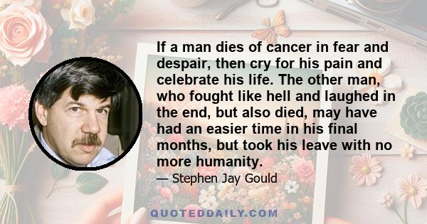 If a man dies of cancer in fear and despair, then cry for his pain and celebrate his life. The other man, who fought like hell and laughed in the end, but also died, may have had an easier time in his final months, but