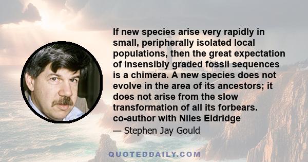 If new species arise very rapidly in small, peripherally isolated local populations, then the great expectation of insensibly graded fossil sequences is a chimera. A new species does not evolve in the area of its