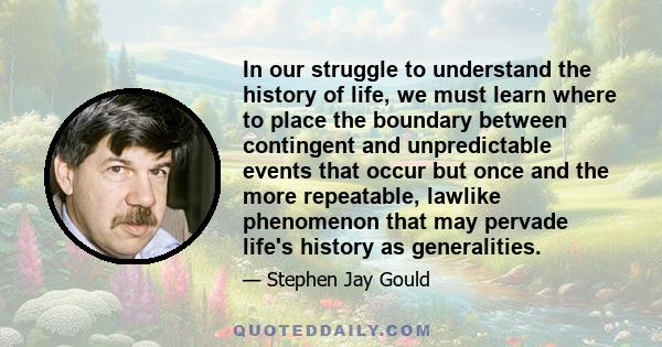 In our struggle to understand the history of life, we must learn where to place the boundary between contingent and unpredictable events that occur but once and the more repeatable, lawlike phenomenon that may pervade