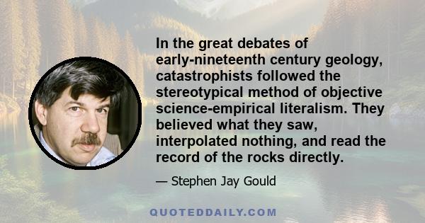 In the great debates of early-nineteenth century geology, catastrophists followed the stereotypical method of objective science-empirical literalism. They believed what they saw, interpolated nothing, and read the