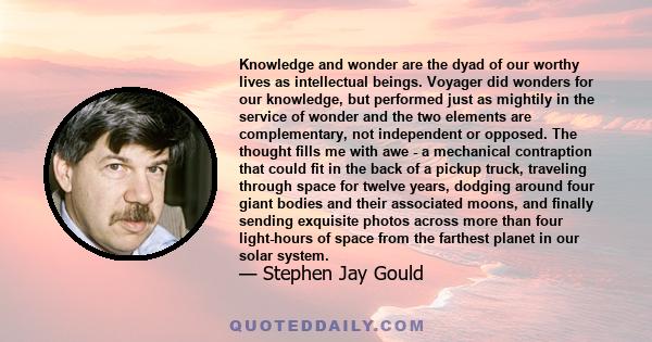 Knowledge and wonder are the dyad of our worthy lives as intellectual beings. Voyager did wonders for our knowledge, but performed just as mightily in the service of wonder and the two elements are complementary, not