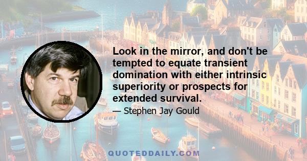 Look in the mirror, and don't be tempted to equate transient domination with either intrinsic superiority or prospects for extended survival.