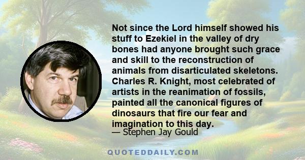 Not since the Lord himself showed his stuff to Ezekiel in the valley of dry bones had anyone brought such grace and skill to the reconstruction of animals from disarticulated skeletons. Charles R. Knight, most