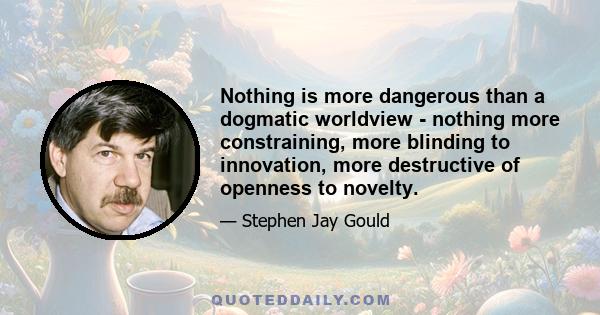 Nothing is more dangerous than a dogmatic worldview - nothing more constraining, more blinding to innovation, more destructive of openness to novelty.