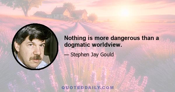 Nothing is more dangerous than a dogmatic worldview.