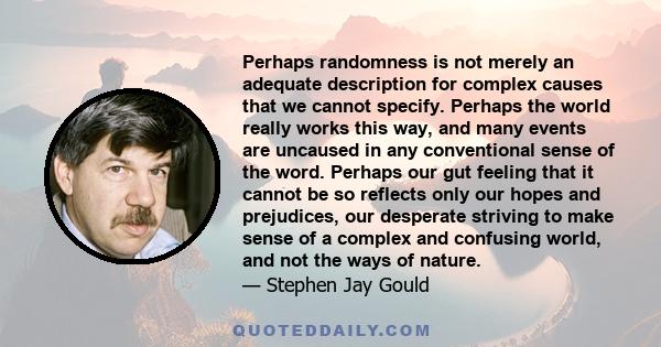 Perhaps randomness is not merely an adequate description for complex causes that we cannot specify. Perhaps the world really works this way, and many events are uncaused in any conventional sense of the word. Perhaps