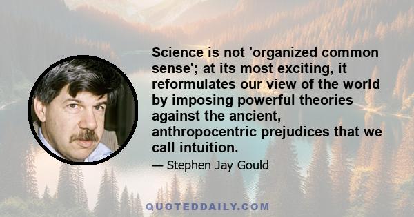 Science is not 'organized common sense'; at its most exciting, it reformulates our view of the world by imposing powerful theories against the ancient, anthropocentric prejudices that we call intuition.