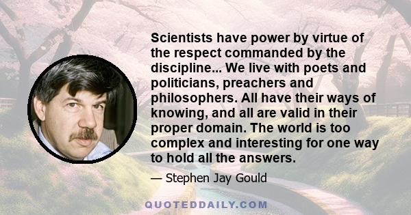 Scientists have power by virtue of the respect commanded by the discipline... We live with poets and politicians, preachers and philosophers. All have their ways of knowing, and all are valid in their proper domain. The 