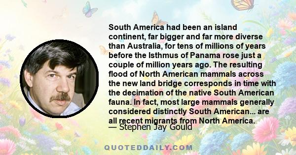 South America had been an island continent, far bigger and far more diverse than Australia, for tens of millions of years before the Isthmus of Panama rose just a couple of million years ago. The resulting flood of