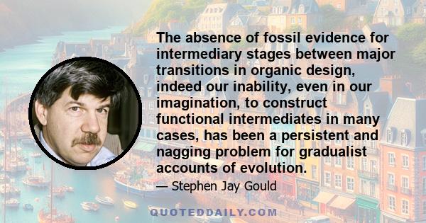 The absence of fossil evidence for intermediary stages between major transitions in organic design, indeed our inability, even in our imagination, to construct functional intermediates in many cases, has been a