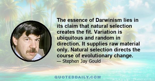 The essence of Darwinism lies in its claim that natural selection creates the fit. Variation is ubiquitous and random in direction. It supplies raw material only. Natural selection directs the course of evolutionary