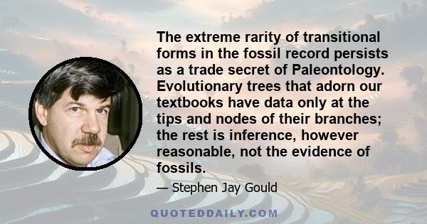 The extreme rarity of transitional forms in the fossil record persists as a trade secret of Paleontology. Evolutionary trees that adorn our textbooks have data only at the tips and nodes of their branches; the rest is