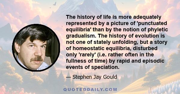 The history of life is more adequately represented by a picture of 'punctuated equilibria' than by the notion of phyletic gradualism. The history of evolution is not one of stately unfolding, but a story of homeostatic