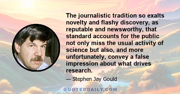 The journalistic tradition so exalts novelty and flashy discovery, as reputable and newsworthy, that standard accounts for the public not only miss the usual activity of science but also, and more unfortunately, convey