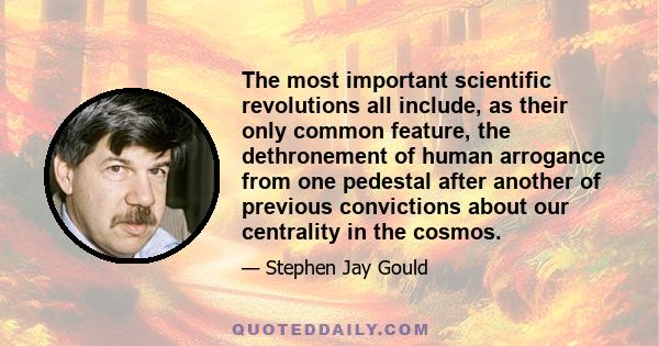 The most important scientific revolutions all include, as their only common feature, the dethronement of human arrogance from one pedestal after another of previous convictions about our centrality in the cosmos.