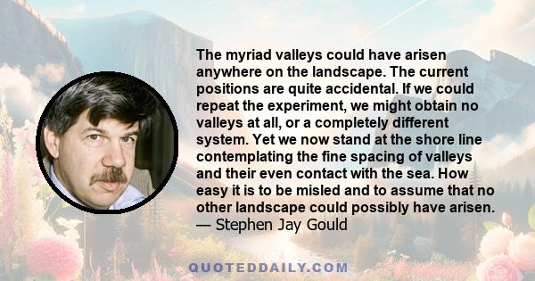 The myriad valleys could have arisen anywhere on the landscape. The current positions are quite accidental. If we could repeat the experiment, we might obtain no valleys at all, or a completely different system. Yet we