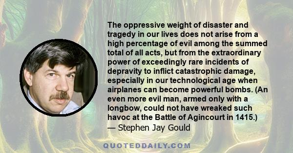 The oppressive weight of disaster and tragedy in our lives does not arise from a high percentage of evil among the summed total of all acts, but from the extraordinary power of exceedingly rare incidents of depravity to 