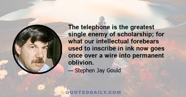 The telephone is the greatest single enemy of scholarship; for what our intellectual forebears used to inscribe in ink now goes once over a wire into permanent oblivion.